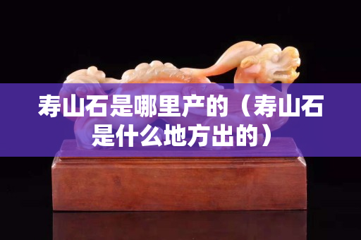 壽山石是哪里產(chǎn)的（壽山石是什么地方出的）