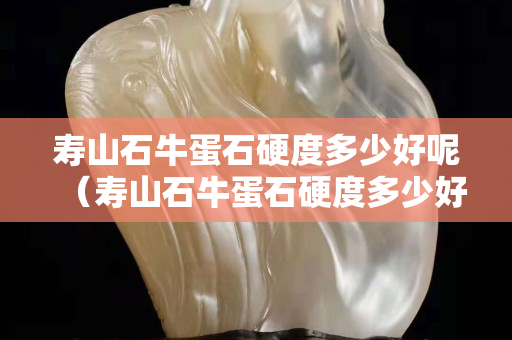 壽山石牛蛋石硬度多少好呢（壽山石牛蛋石硬度多少好呢）