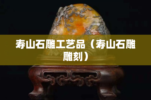 壽山石雕工藝品（壽山石雕雕刻）