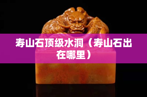 壽山石頂級水洞（壽山石出在哪里）
