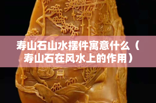 壽山石山水擺件寓意什么（壽山石在風水上的作用）