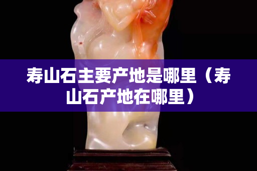 壽山石主要產(chǎn)地是哪里（壽山石產(chǎn)地在哪里）