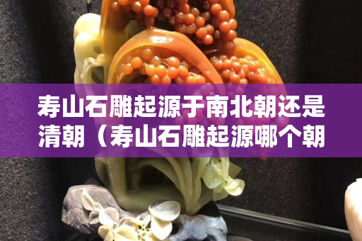 壽山石雕起源于南北朝還是清朝（壽山石雕起源哪個朝代）