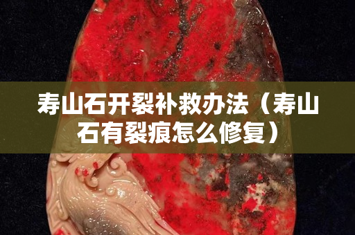 壽山石開裂補救辦法（壽山石有裂痕怎么修復）
