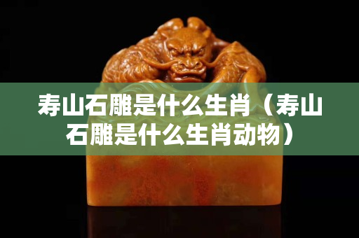 壽山石雕是什么生肖（壽山石雕是什么生肖動物）