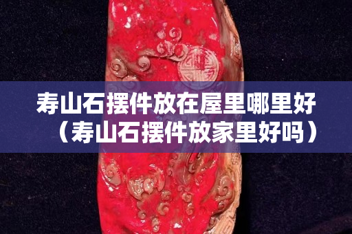 壽山石擺件放在屋里哪里好（壽山石擺件放家里好嗎）