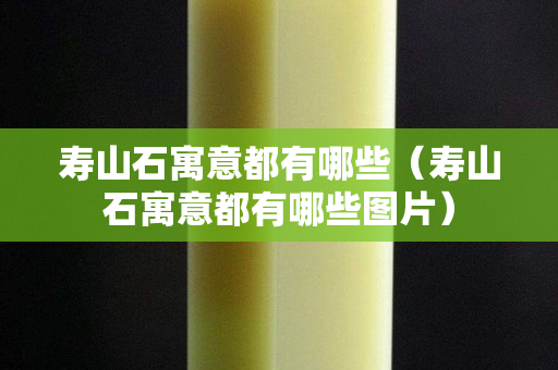 壽山石寓意都有哪些（壽山石寓意都有哪些圖片）