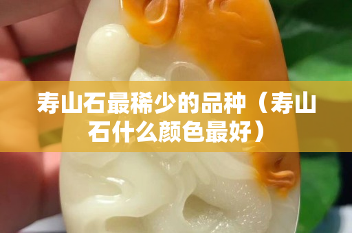 壽山石最稀少的品種（壽山石什么顏色最好）