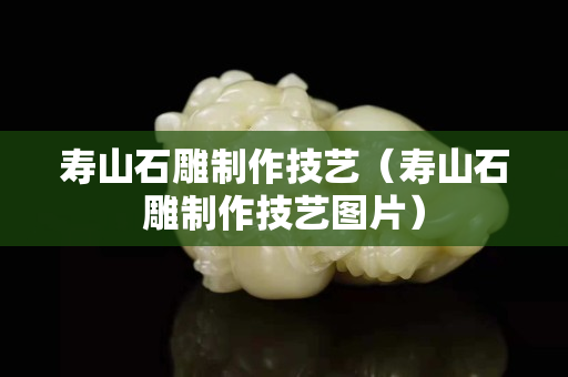 壽山石雕制作技藝（壽山石雕制作技藝圖片）