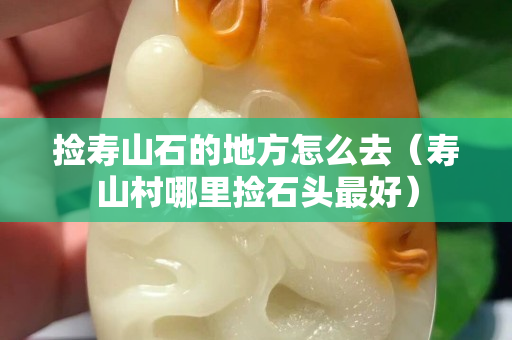 撿壽山石的地方怎么去（壽山村哪里撿石頭最好）