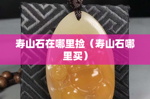 壽山石在哪里撿（壽山石哪里買）