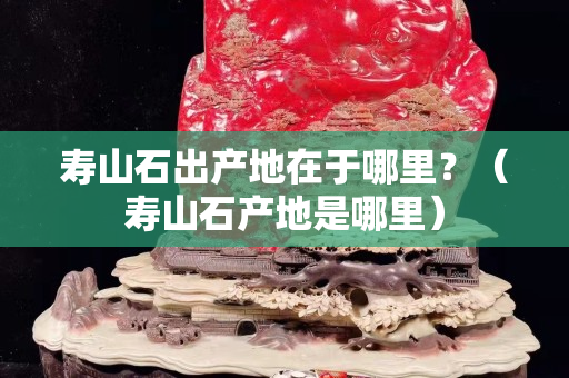 壽山石出產地在于哪里？（壽山石產地是哪里）