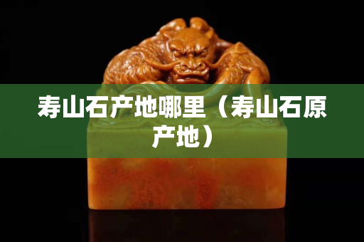 壽山石產(chǎn)地哪里（壽山石原產(chǎn)地）