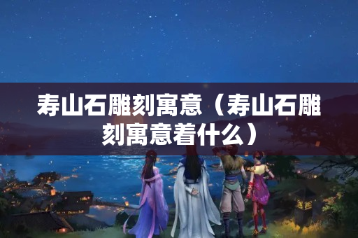 壽山石雕刻寓意（壽山石雕刻寓意著什么）