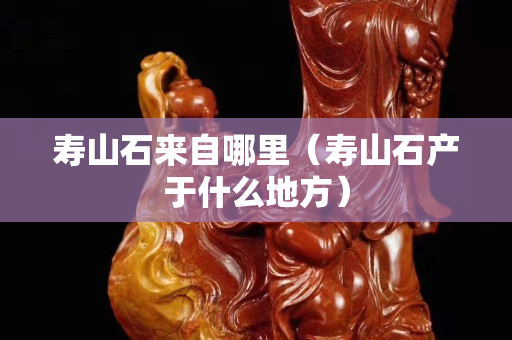 壽山石來(lái)自哪里（壽山石產(chǎn)于什么地方）