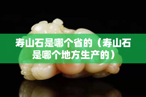壽山石是哪個省的（壽山石是哪個地方生產的）