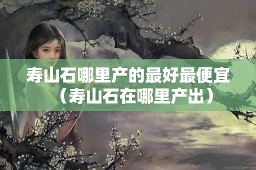 壽山石哪里產(chǎn)的最好最便宜（壽山石在哪里產(chǎn)出）