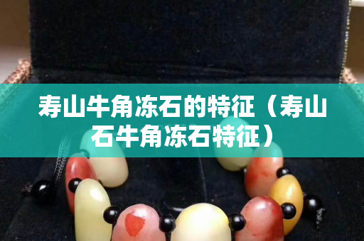 壽山牛角凍石的特征（壽山石牛角凍石特征）