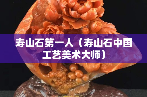 壽山石第一人（壽山石中國工藝美術大師）