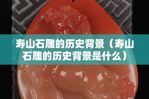 壽山石雕的歷史背景（壽山石雕的歷史背景是什么）