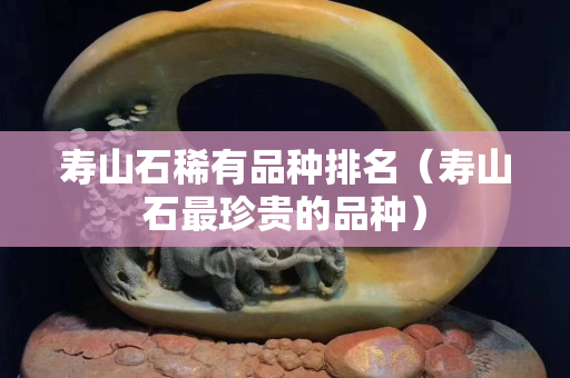 壽山石稀有品種排名（壽山石最珍貴的品種）