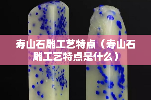 壽山石雕工藝特點(diǎn)（壽山石雕工藝特點(diǎn)是什么）