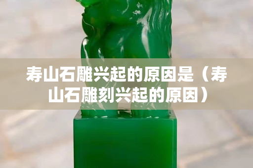 壽山石雕興起的原因是（壽山石雕刻興起的原因）