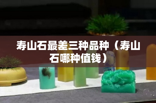 壽山石最差三種品種（壽山石哪種值錢）