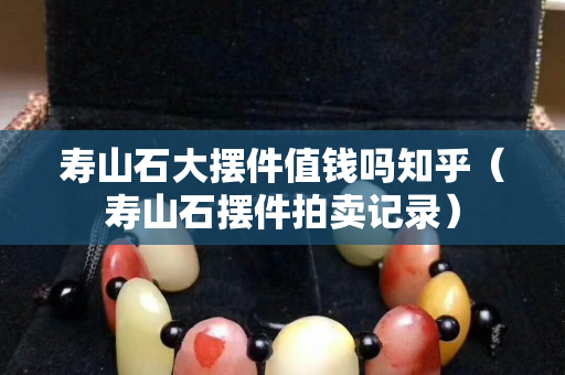 壽山石大擺件值錢嗎知乎（壽山石擺件拍賣記錄）