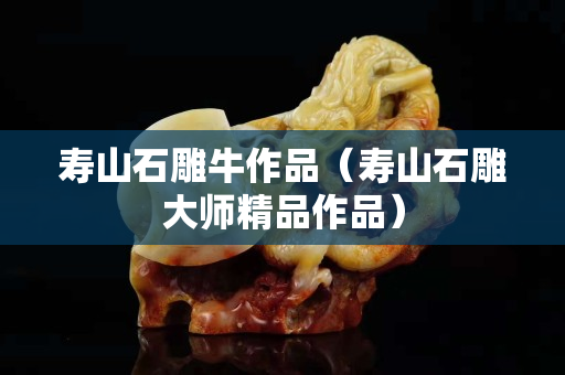 壽山石雕牛作品（壽山石雕大師精品作品）