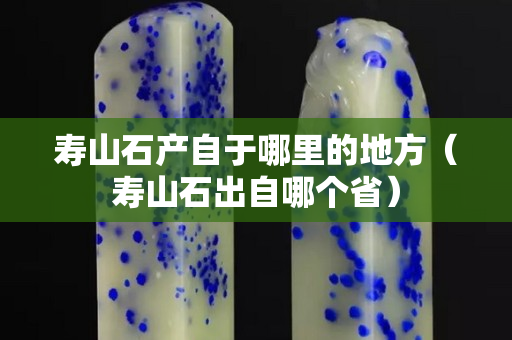 壽山石產(chǎn)自于哪里的地方（壽山石出自哪個(gè)省）