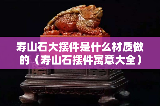 壽山石大擺件是什么材質做的（壽山石擺件寓意大全）