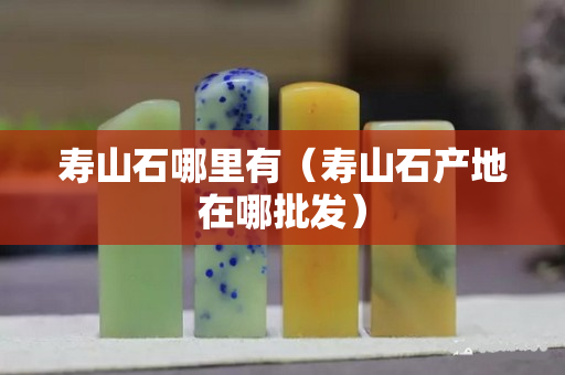 壽山石哪里有（壽山石產(chǎn)地在哪批發(fā)）