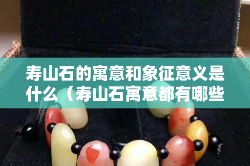 壽山石的寓意和象征意義是什么（壽山石寓意都有哪些）