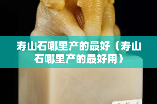 壽山石哪里產(chǎn)的最好（壽山石哪里產(chǎn)的最好用）