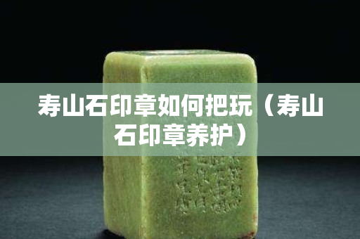 壽山石印章如何把玩（壽山石印章養護）