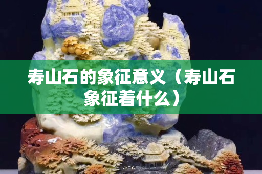 壽山石的象征意義（壽山石象征著什么）