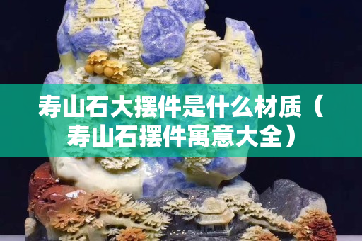 壽山石大擺件是什么材質(zhì)（壽山石擺件寓意大全）