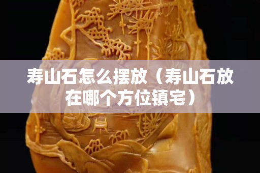 壽山石怎么擺放（壽山石放在哪個方位鎮宅）