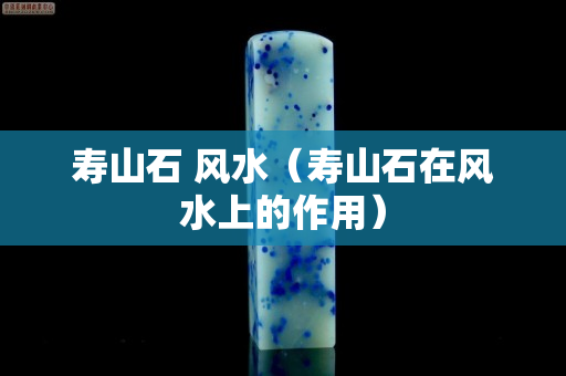 壽山石 風水（壽山石在風水上的作用）