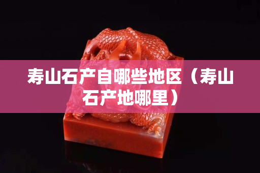 壽山石產(chǎn)自哪些地區(qū)（壽山石產(chǎn)地哪里）