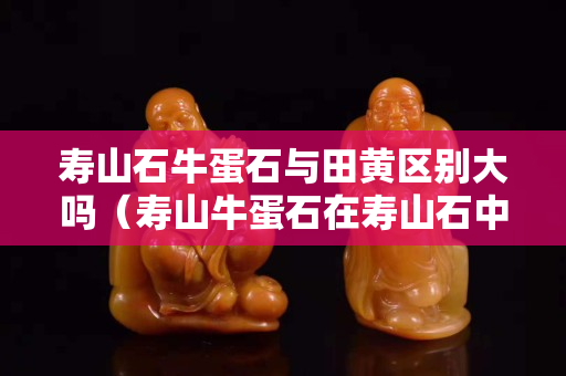 壽山石牛蛋石與田黃區別大嗎（壽山牛蛋石在壽山石中的檔次）