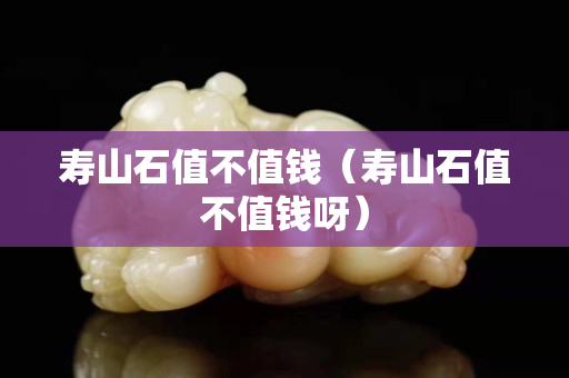 壽山石值不值錢（壽山石值不值錢呀）