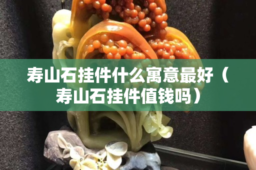 壽山石掛件什么寓意最好（壽山石掛件值錢(qián)嗎）