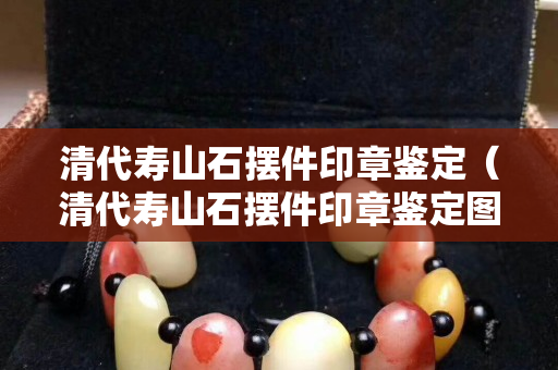 清代壽山石擺件印章鑒定（清代壽山石擺件印章鑒定圖片）