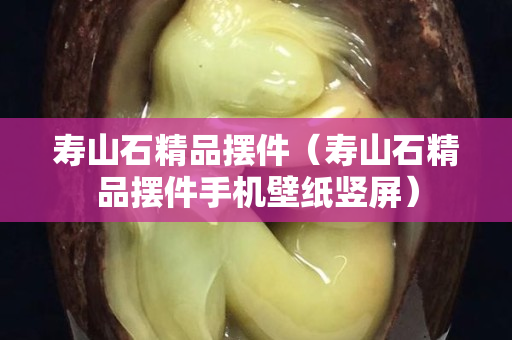 壽山石精品擺件（壽山石精品擺件手機壁紙豎屏）