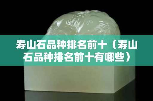 壽山石品種排名前十（壽山石品種排名前十有哪些）