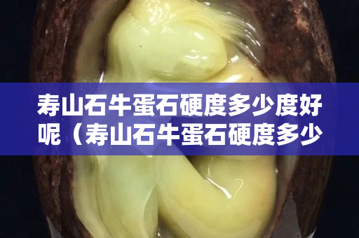 壽山石牛蛋石硬度多少度好呢（壽山石牛蛋石硬度多少度好呢視頻）