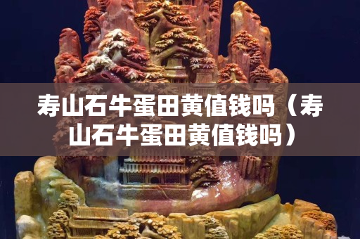 壽山石牛蛋田黃值錢嗎（壽山石牛蛋田黃值錢嗎）