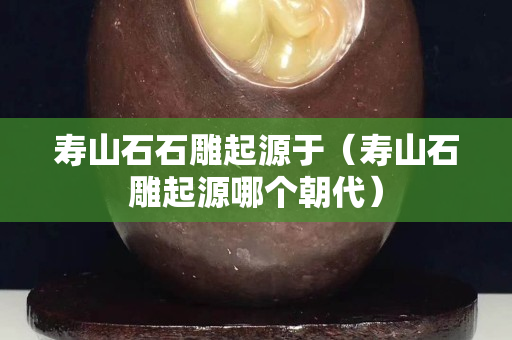 壽山石石雕起源于（壽山石雕起源哪個(gè)朝代）